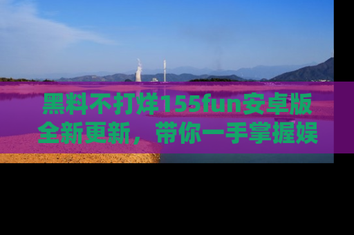 黑料不打烊155fun安卓版全新更新，带你一手掌握娱乐圈的秘密与八卦！