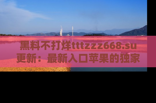 黑料不打烊tttzzz668.su更新：最新入口苹果的独家黑料，你不能错过的真相！