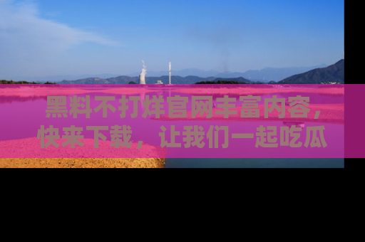 黑料不打烊官网丰富内容，快来下载，让我们一起吃瓜吧！