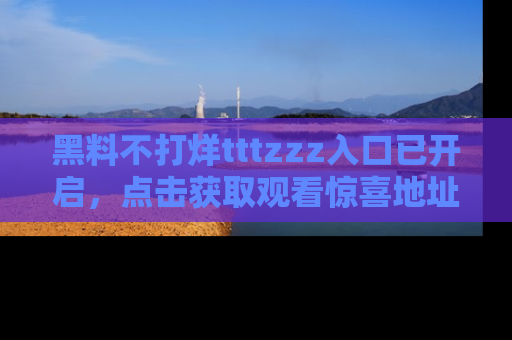 黑料不打烊tttzzz入口已开启，点击获取观看惊喜地址！
