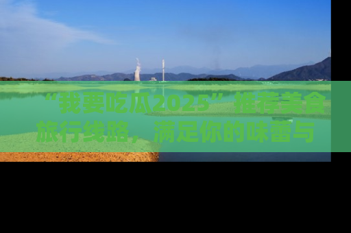 “我要吃瓜2025”推荐美食旅行线路，满足你的味蕾与好奇心