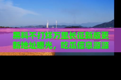 黑料不打烊万里长征新版更新地址曝光，吃瓜信息源源不断