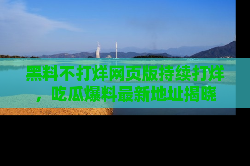 黑料不打烊网页版持续打烊，吃瓜爆料最新地址揭晓