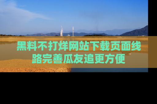 黑料不打烊网站下载页面线路完善瓜友追更方便