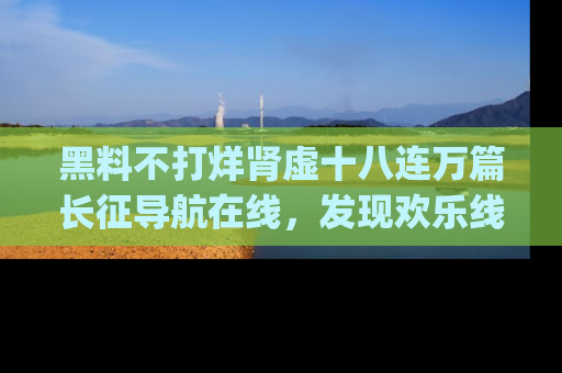 黑料不打烊肾虚十八连万篇长征导航在线，发现欢乐线路的最佳app推荐！