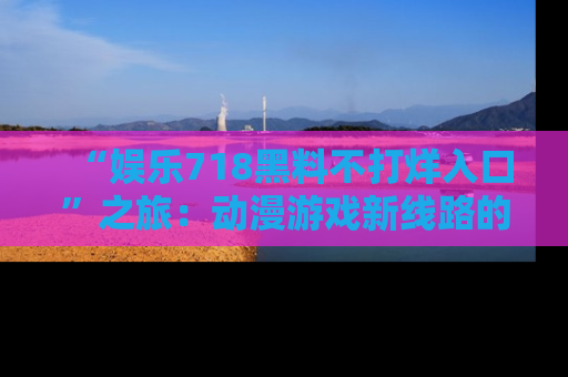 “娱乐718黑料不打烊入口”之旅：动漫游戏新线路的耀眼内幕曝光！