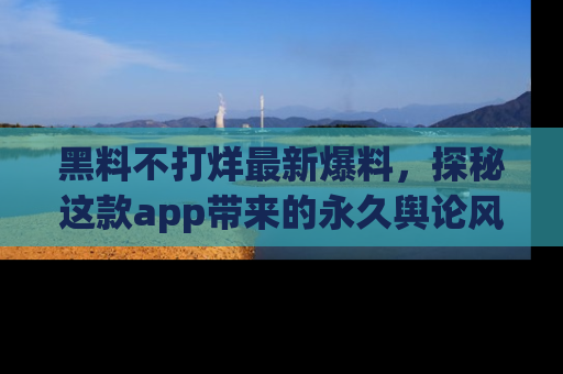 黑料不打烊最新爆料，探秘这款app带来的永久舆论风暴