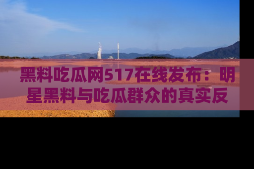 黑料吃瓜网517在线发布：明星黑料与吃瓜群众的真实反应