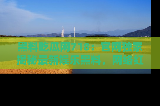 黑料吃瓜网718：官网独家揭秘最新娱乐黑料，网络红人齐聚一堂！
