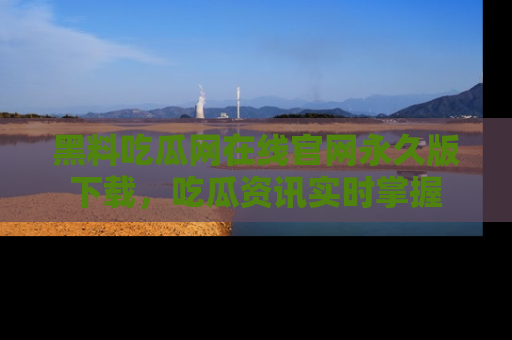 黑料吃瓜网在线官网永久版下载，吃瓜资讯实时掌握