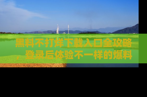 黑料不打烊下载入口全攻略，登录后体验不一样的爆料乐趣！