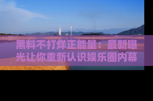黑料不打烊正能量：最新曝光让你重新认识娱乐圈内幕！