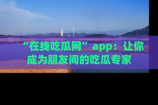 “在线吃瓜网”app：让你成为朋友间的吃瓜专家