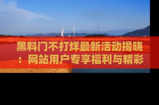 黑料门不打烊最新活动揭晓：网站用户专享福利与精彩内容抢先看