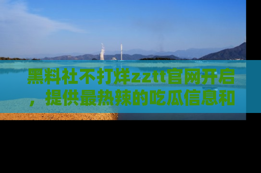 黑料社不打烊zztt官网开启，提供最热辣的吃瓜信息和黑料分享！
