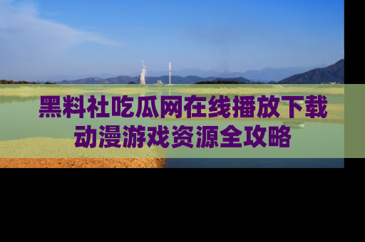 黑料社吃瓜网在线播放下载动漫游戏资源全攻略