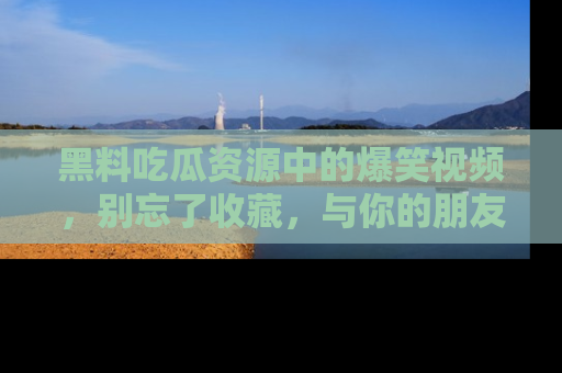 黑料吃瓜资源中的爆笑视频，别忘了收藏，与你的朋友一起分享乐趣！