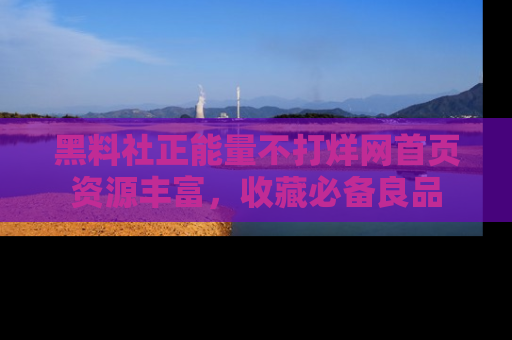 黑料社正能量不打烊网首页资源丰富，收藏必备良品
