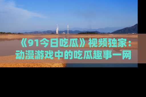 《91今日吃瓜》视频独家：动漫游戏中的吃瓜趣事一网打尽！