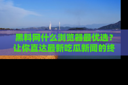 黑料网什么浏览器最优选？让你直达最新吃瓜新闻的终极指南！