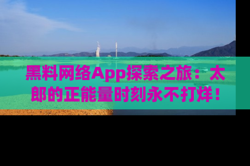 黑料网络App探索之旅：太郎的正能量时刻永不打烊！