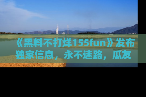 《黑料不打烊155fun》发布独家信息，永不迷路，瓜友们的最佳选择！
