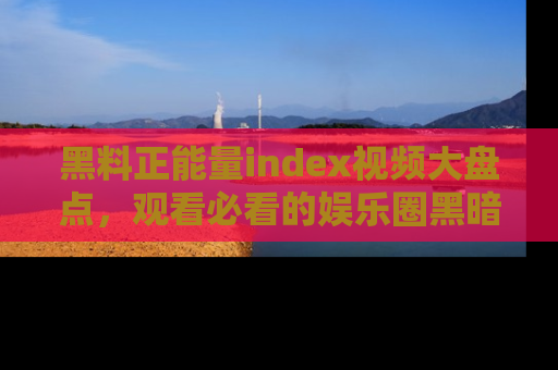 黑料正能量index视频大盘点，观看必看的娱乐圈黑暗与光明！