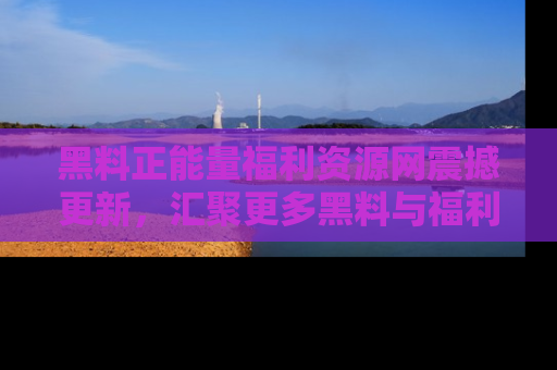 黑料正能量福利资源网震撼更新，汇聚更多黑料与福利！