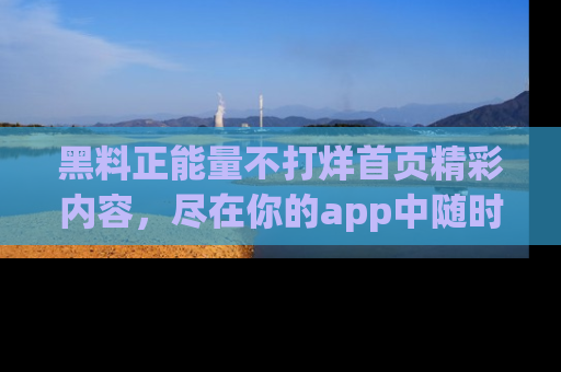 黑料正能量不打烊首页精彩内容，尽在你的app中随时观看