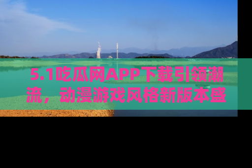 5.1吃瓜网APP下载引领潮流，动漫游戏风格新版本盛情发布！