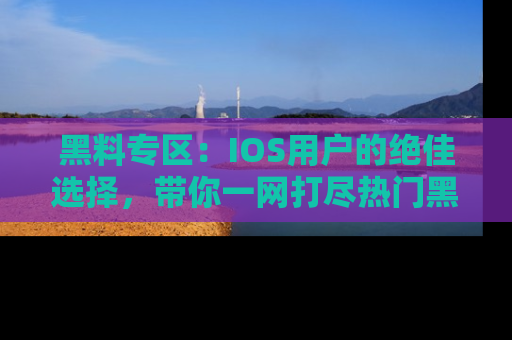 黑料专区：IOS用户的绝佳选择，带你一网打尽热门黑料资讯！