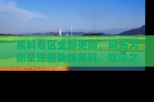 黑料专区全新更新，网站为你呈现最劲爆黑料，吃瓜之旅从这里开始！