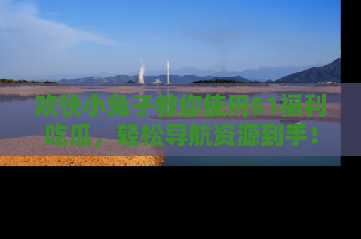 欢快小兔子教你使用51福利吃瓜，轻松导航资源到手！