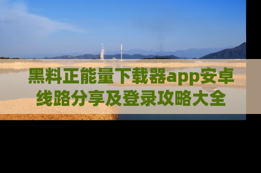 黑料正能量下载器app安卓线路分享及登录攻略大全