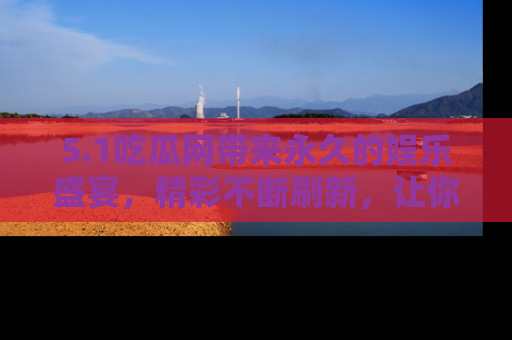 5.1吃瓜网带来永久的娱乐盛宴，精彩不断刷新，让你乐在其中