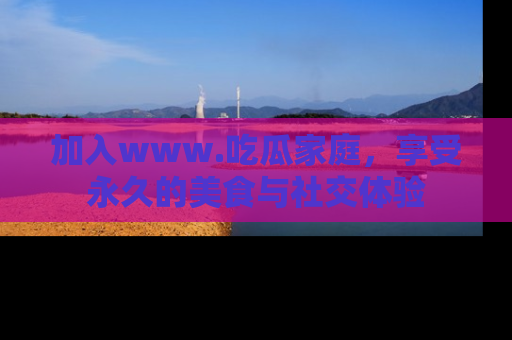 加入www.吃瓜家庭，享受永久的美食与社交体验