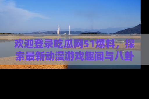 欢迎登录吃瓜网51爆料，探索最新动漫游戏趣闻与八卦！