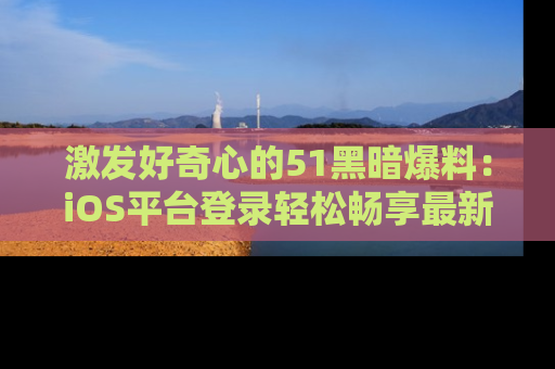 激发好奇心的51黑暗爆料：iOS平台登录轻松畅享最新八卦，刷新你的宠儿清单！