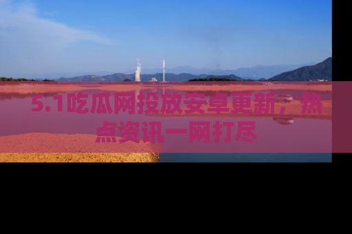 5.1吃瓜网投放安卓更新，热点资讯一网打尽