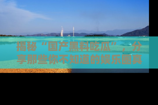 揭秘“国产黑料吃瓜”，分享那些你不知道的娱乐圈真实内幕！