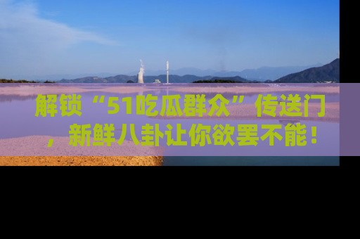 解锁“51吃瓜群众”传送门，新鲜八卦让你欲罢不能！