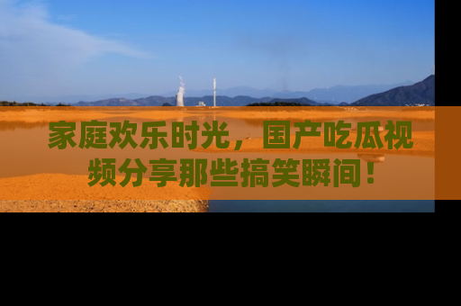 家庭欢乐时光，国产吃瓜视频分享那些搞笑瞬间！