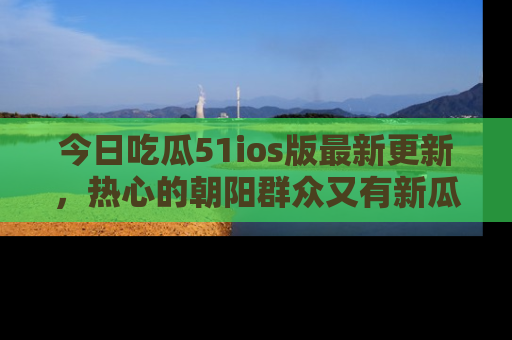 今日吃瓜51ios版最新更新，热心的朝阳群众又有新瓜要分享啦！