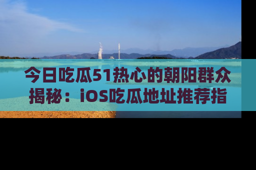 今日吃瓜51热心的朝阳群众揭秘：iOS吃瓜地址推荐指南！