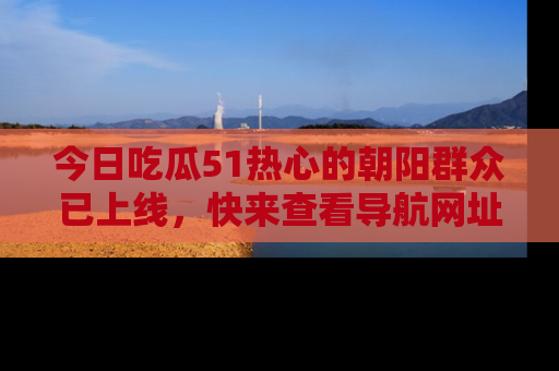 今日吃瓜51热心的朝阳群众已上线，快来查看导航网址，获取最新吃瓜资讯！