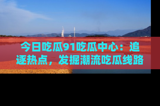 今日吃瓜91吃瓜中心：追逐热点，发掘潮流吃瓜线路！
