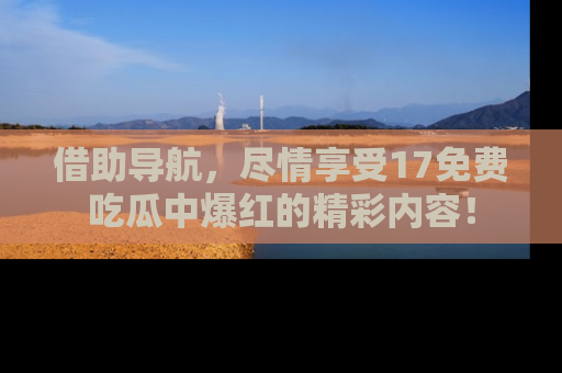 借助导航，尽情享受17免费吃瓜中爆红的精彩内容！