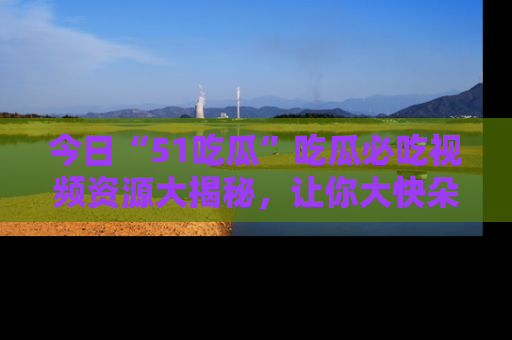 今日“51吃瓜”吃瓜必吃视频资源大揭秘，让你大快朵颐不停口！