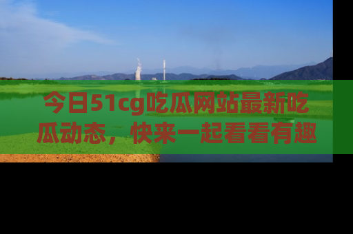 今日51cg吃瓜网站最新吃瓜动态，快来一起看看有趣的事情！