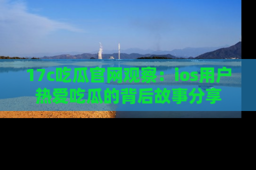 17c吃瓜官网观察：ios用户热爱吃瓜的背后故事分享